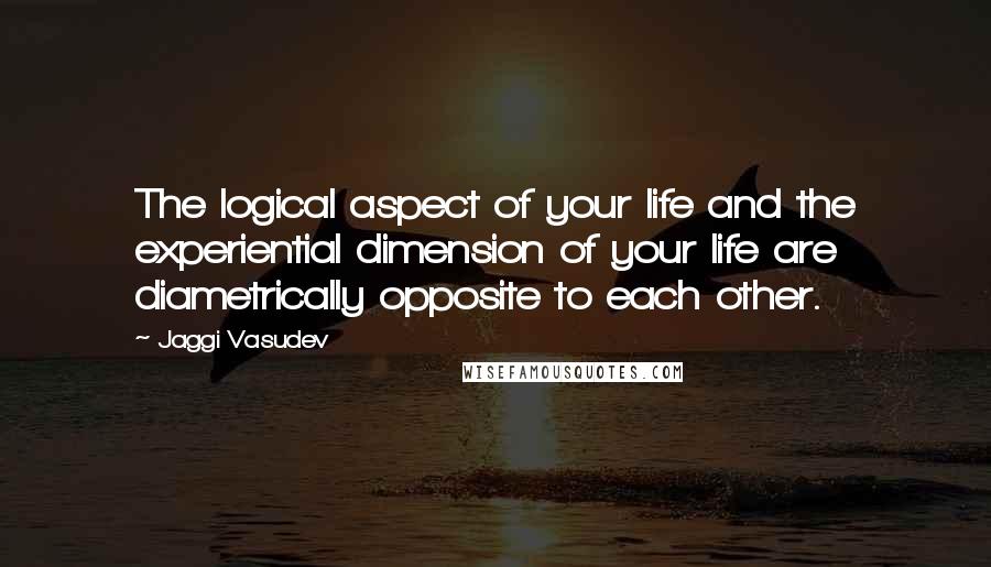 Jaggi Vasudev Quotes: The logical aspect of your life and the experiential dimension of your life are diametrically opposite to each other.