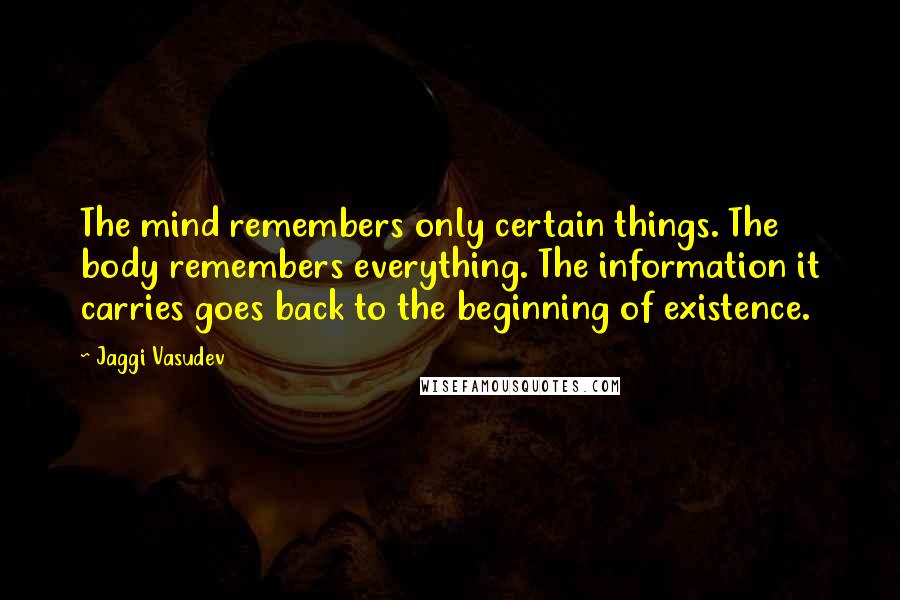 Jaggi Vasudev Quotes: The mind remembers only certain things. The body remembers everything. The information it carries goes back to the beginning of existence.