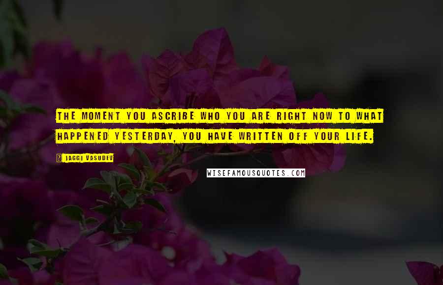 Jaggi Vasudev Quotes: The moment you ascribe who you are right now to what happened yesterday, you have written off your life.