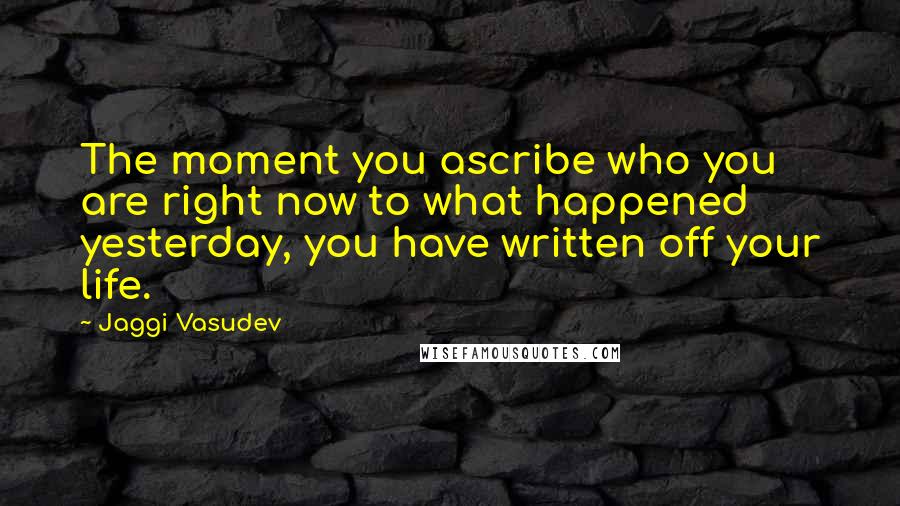 Jaggi Vasudev Quotes: The moment you ascribe who you are right now to what happened yesterday, you have written off your life.