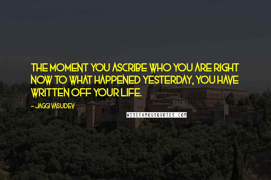 Jaggi Vasudev Quotes: The moment you ascribe who you are right now to what happened yesterday, you have written off your life.