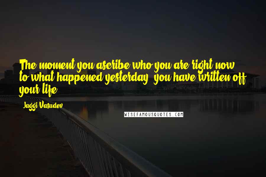 Jaggi Vasudev Quotes: The moment you ascribe who you are right now to what happened yesterday, you have written off your life.