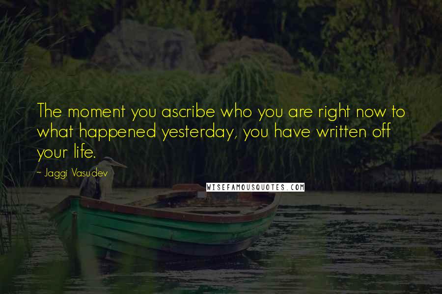 Jaggi Vasudev Quotes: The moment you ascribe who you are right now to what happened yesterday, you have written off your life.