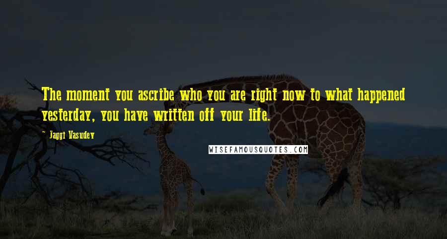 Jaggi Vasudev Quotes: The moment you ascribe who you are right now to what happened yesterday, you have written off your life.