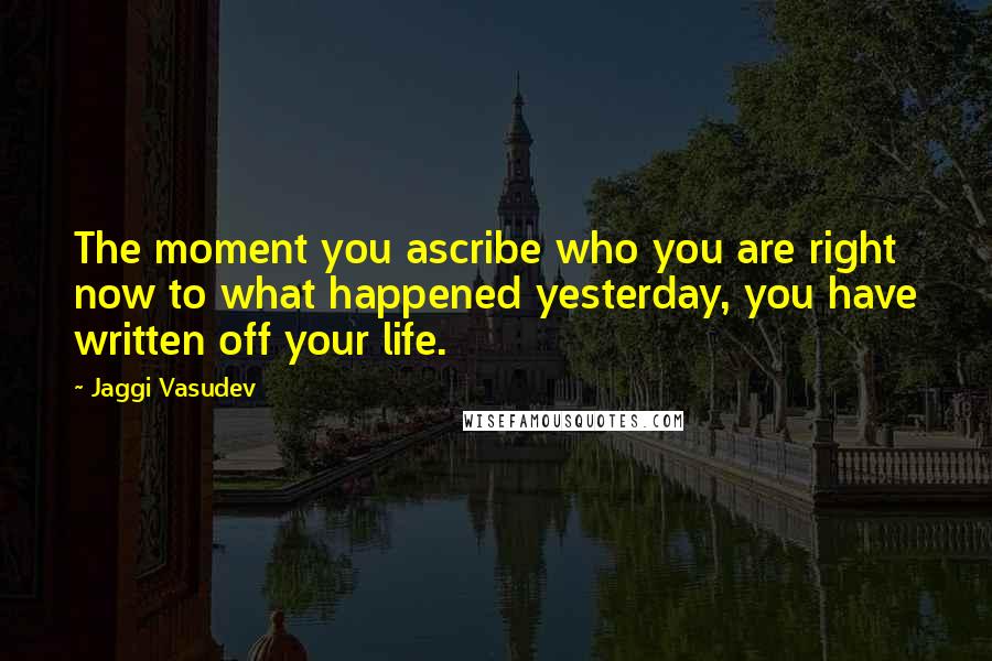 Jaggi Vasudev Quotes: The moment you ascribe who you are right now to what happened yesterday, you have written off your life.