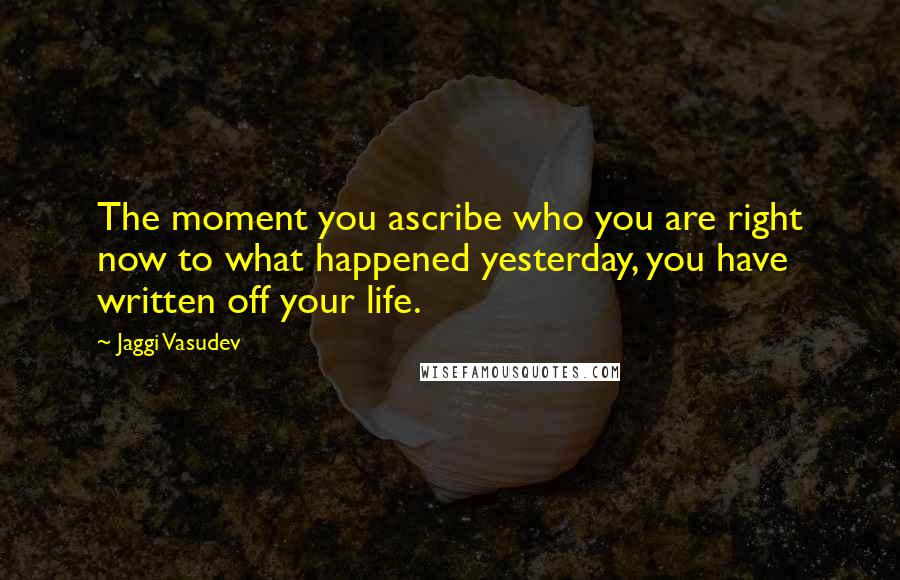 Jaggi Vasudev Quotes: The moment you ascribe who you are right now to what happened yesterday, you have written off your life.