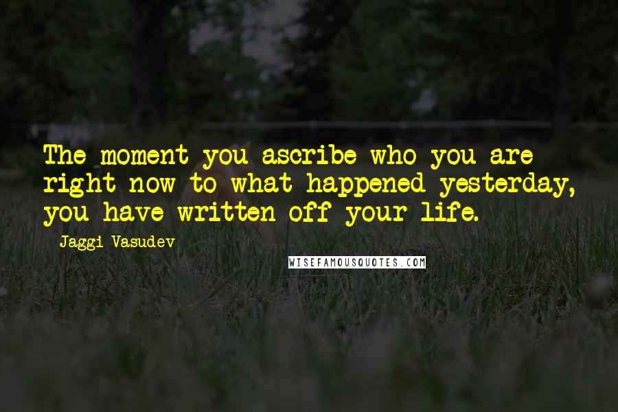 Jaggi Vasudev Quotes: The moment you ascribe who you are right now to what happened yesterday, you have written off your life.