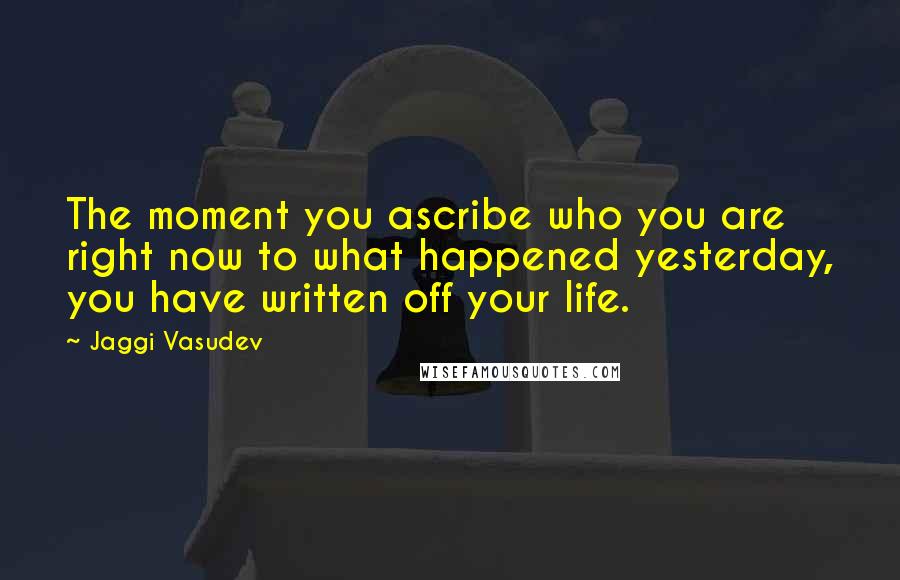 Jaggi Vasudev Quotes: The moment you ascribe who you are right now to what happened yesterday, you have written off your life.