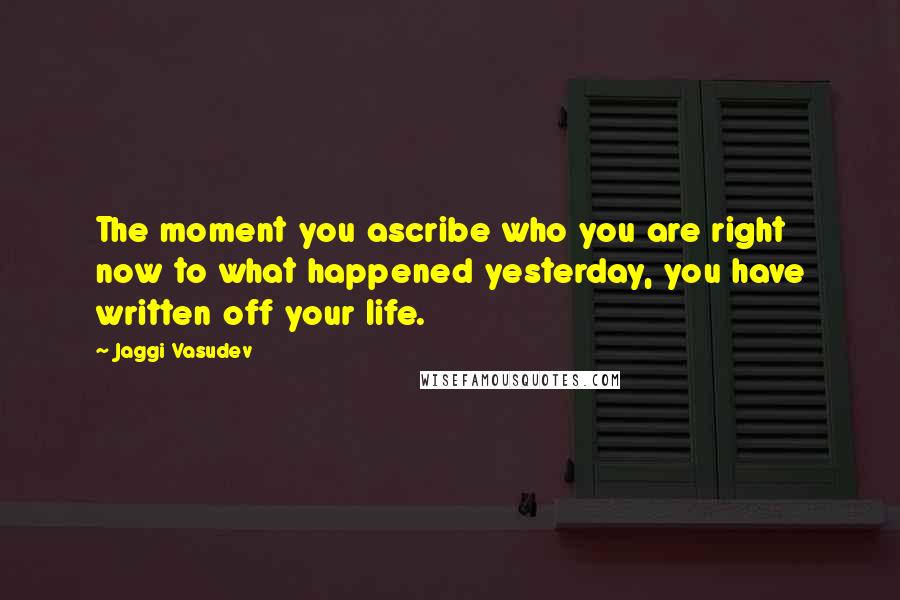 Jaggi Vasudev Quotes: The moment you ascribe who you are right now to what happened yesterday, you have written off your life.