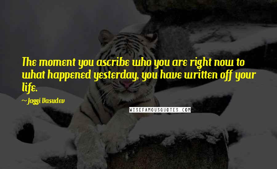 Jaggi Vasudev Quotes: The moment you ascribe who you are right now to what happened yesterday, you have written off your life.