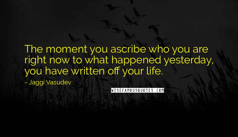 Jaggi Vasudev Quotes: The moment you ascribe who you are right now to what happened yesterday, you have written off your life.