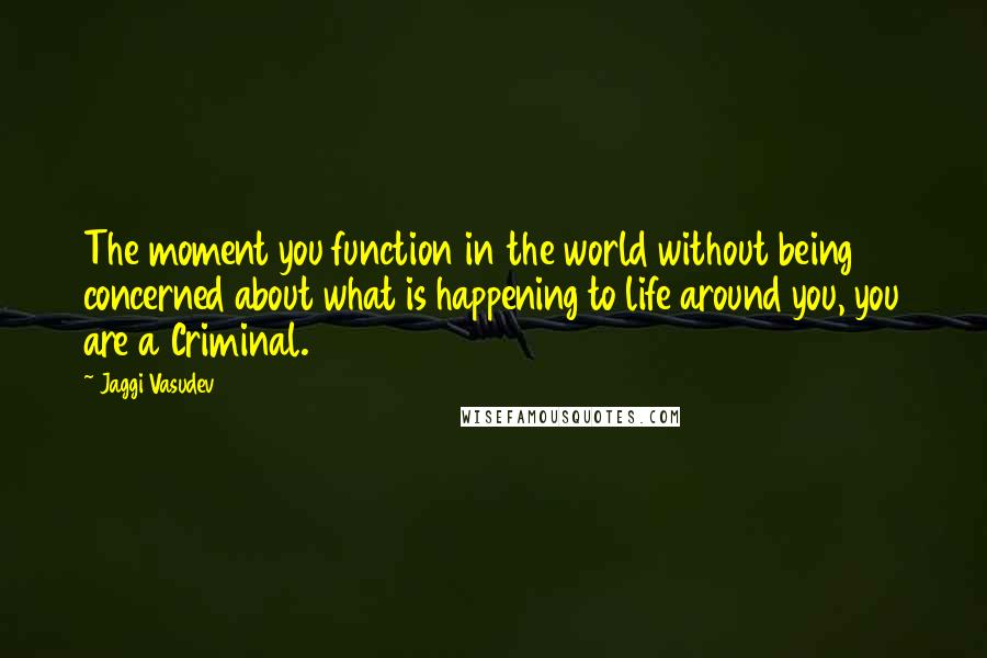 Jaggi Vasudev Quotes: The moment you function in the world without being concerned about what is happening to life around you, you are a Criminal.