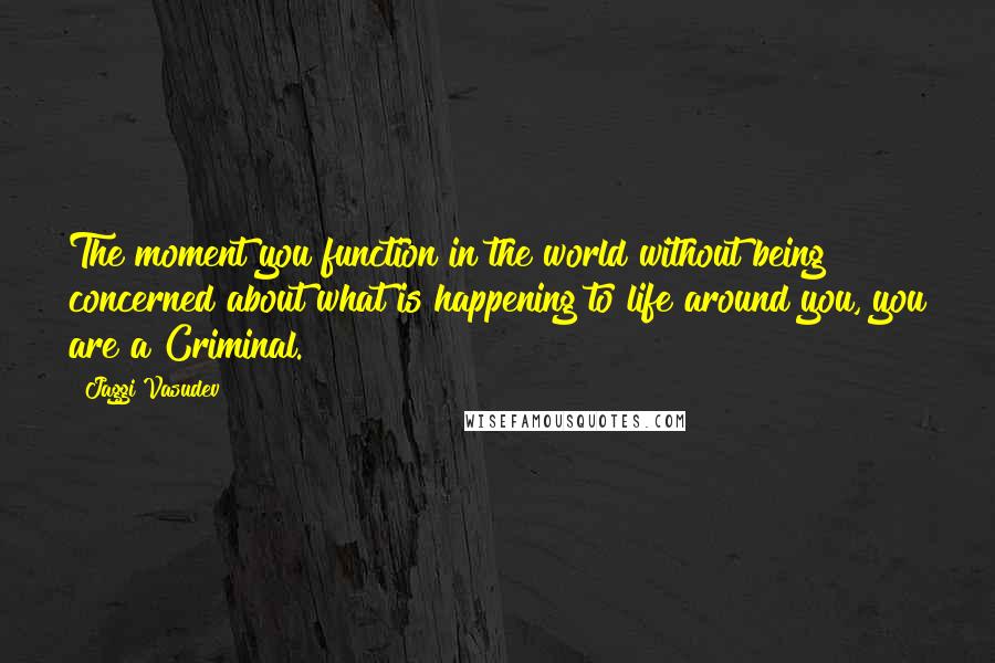 Jaggi Vasudev Quotes: The moment you function in the world without being concerned about what is happening to life around you, you are a Criminal.