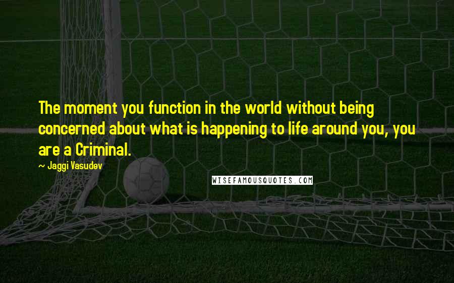 Jaggi Vasudev Quotes: The moment you function in the world without being concerned about what is happening to life around you, you are a Criminal.