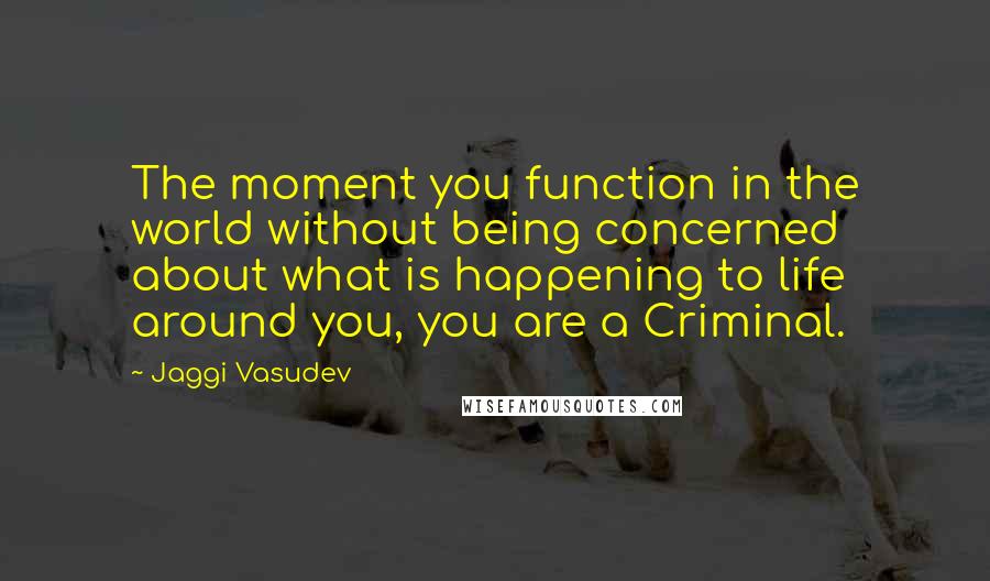 Jaggi Vasudev Quotes: The moment you function in the world without being concerned about what is happening to life around you, you are a Criminal.