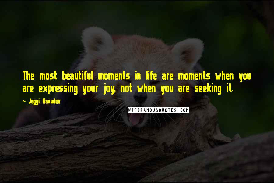 Jaggi Vasudev Quotes: The most beautiful moments in life are moments when you are expressing your joy, not when you are seeking it.