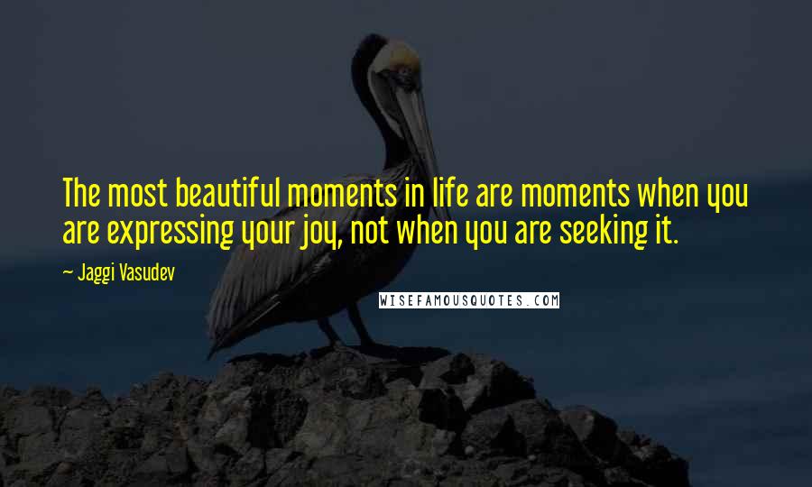 Jaggi Vasudev Quotes: The most beautiful moments in life are moments when you are expressing your joy, not when you are seeking it.