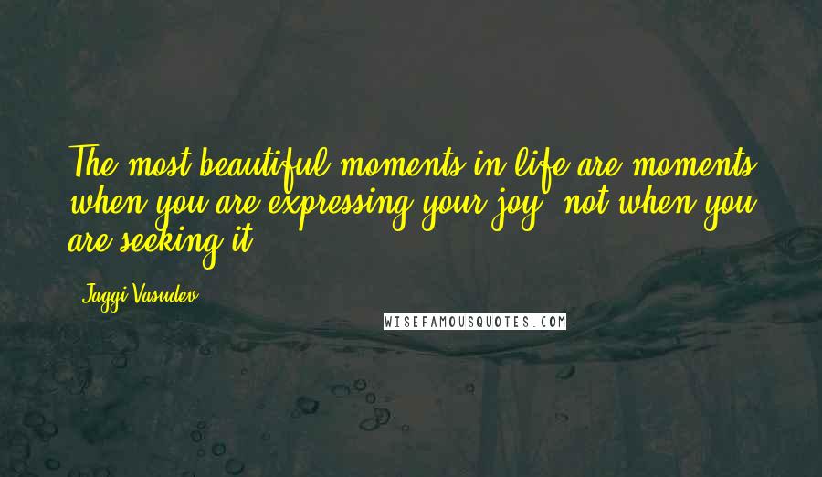 Jaggi Vasudev Quotes: The most beautiful moments in life are moments when you are expressing your joy, not when you are seeking it.