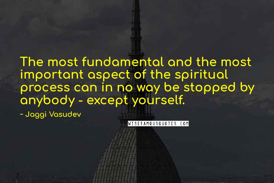 Jaggi Vasudev Quotes: The most fundamental and the most important aspect of the spiritual process can in no way be stopped by anybody - except yourself.