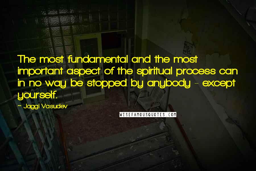 Jaggi Vasudev Quotes: The most fundamental and the most important aspect of the spiritual process can in no way be stopped by anybody - except yourself.