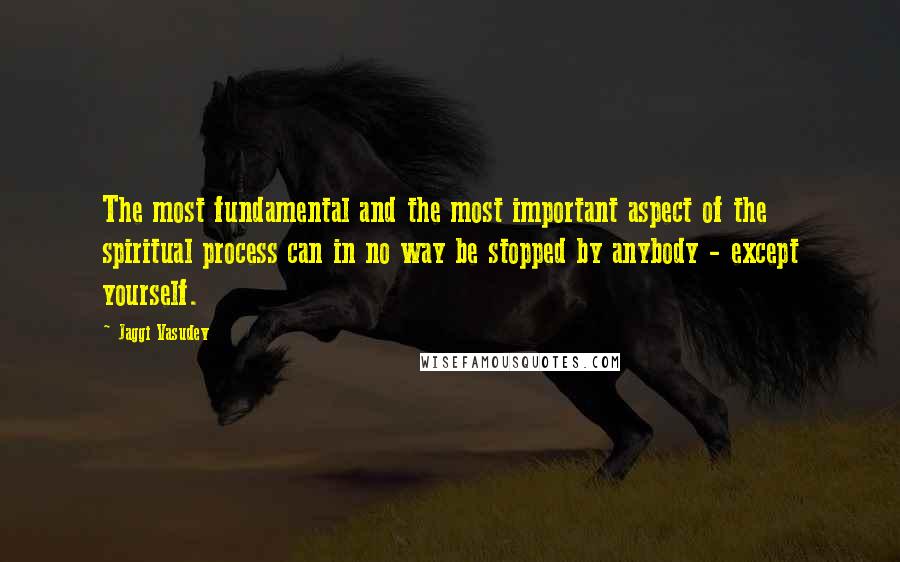 Jaggi Vasudev Quotes: The most fundamental and the most important aspect of the spiritual process can in no way be stopped by anybody - except yourself.