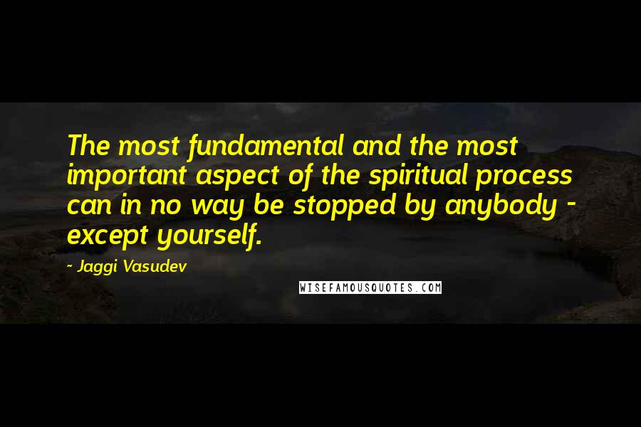 Jaggi Vasudev Quotes: The most fundamental and the most important aspect of the spiritual process can in no way be stopped by anybody - except yourself.