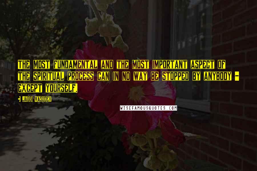 Jaggi Vasudev Quotes: The most fundamental and the most important aspect of the spiritual process can in no way be stopped by anybody - except yourself.