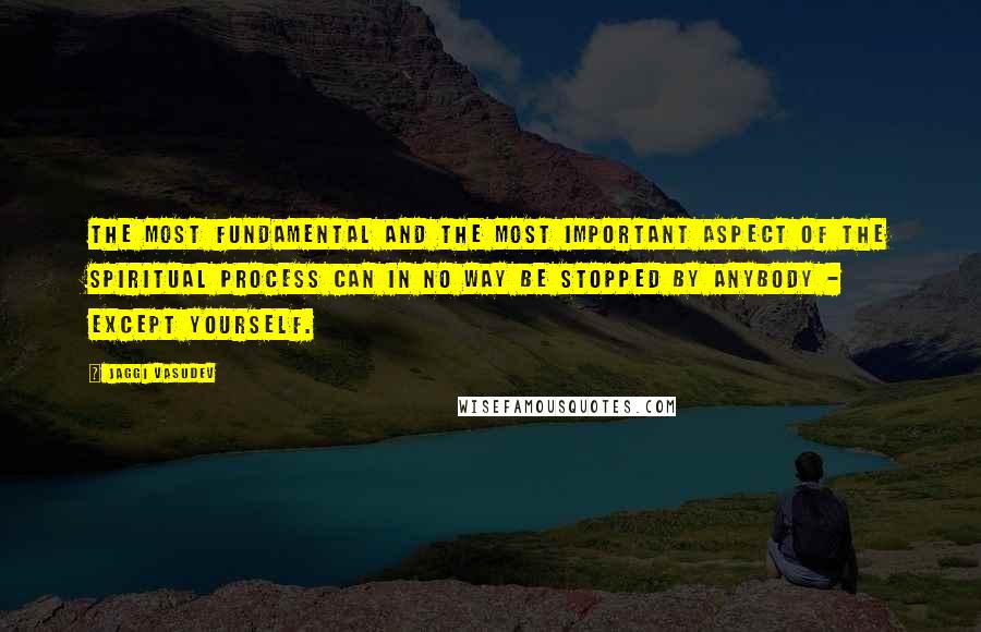 Jaggi Vasudev Quotes: The most fundamental and the most important aspect of the spiritual process can in no way be stopped by anybody - except yourself.