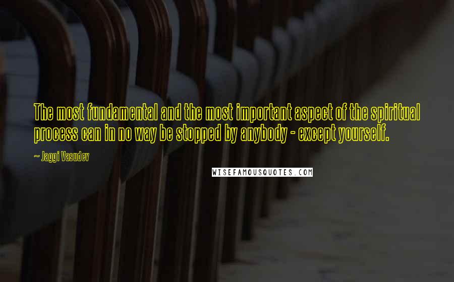 Jaggi Vasudev Quotes: The most fundamental and the most important aspect of the spiritual process can in no way be stopped by anybody - except yourself.