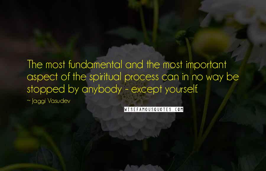 Jaggi Vasudev Quotes: The most fundamental and the most important aspect of the spiritual process can in no way be stopped by anybody - except yourself.