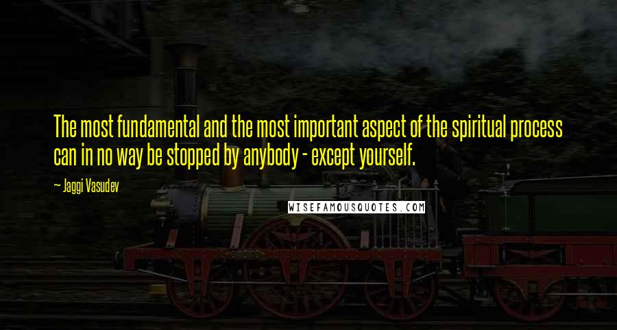 Jaggi Vasudev Quotes: The most fundamental and the most important aspect of the spiritual process can in no way be stopped by anybody - except yourself.