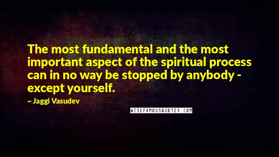 Jaggi Vasudev Quotes: The most fundamental and the most important aspect of the spiritual process can in no way be stopped by anybody - except yourself.