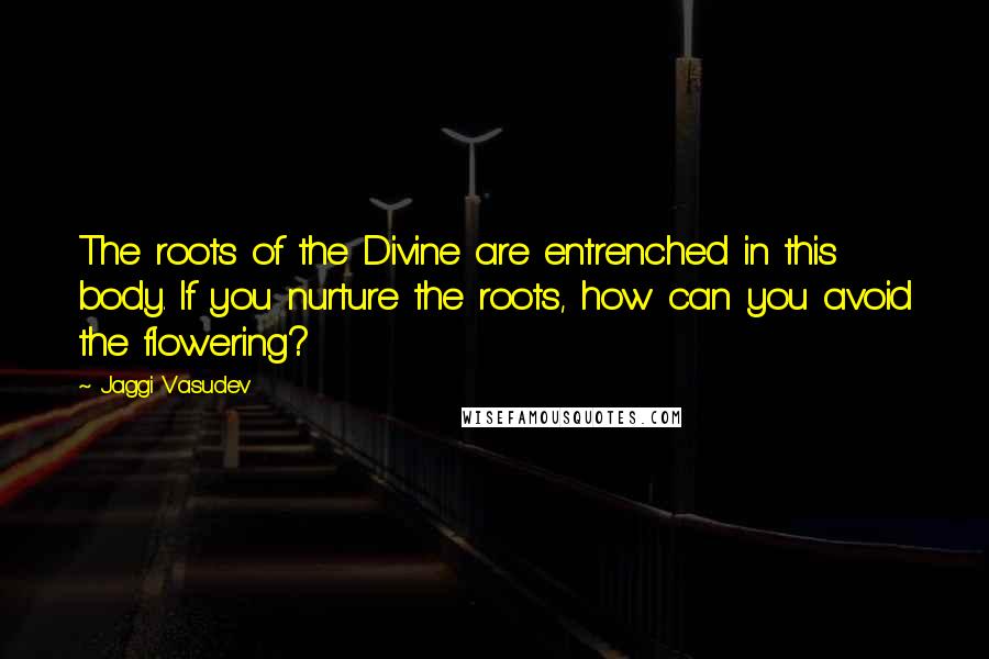 Jaggi Vasudev Quotes: The roots of the Divine are entrenched in this body. If you nurture the roots, how can you avoid the flowering?