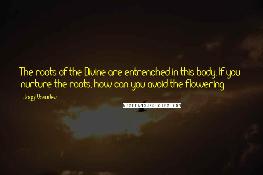 Jaggi Vasudev Quotes: The roots of the Divine are entrenched in this body. If you nurture the roots, how can you avoid the flowering?