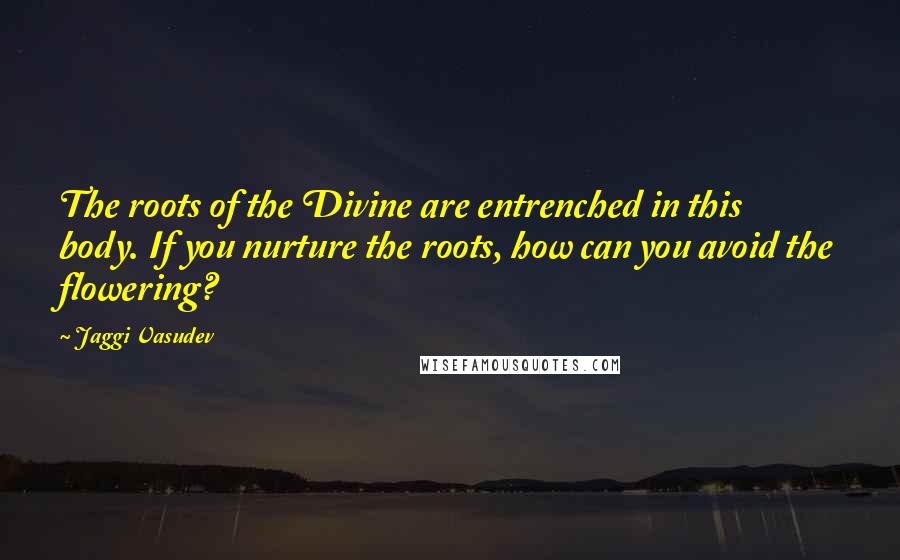 Jaggi Vasudev Quotes: The roots of the Divine are entrenched in this body. If you nurture the roots, how can you avoid the flowering?