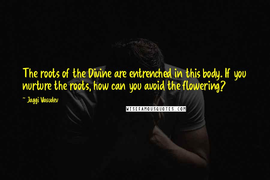 Jaggi Vasudev Quotes: The roots of the Divine are entrenched in this body. If you nurture the roots, how can you avoid the flowering?