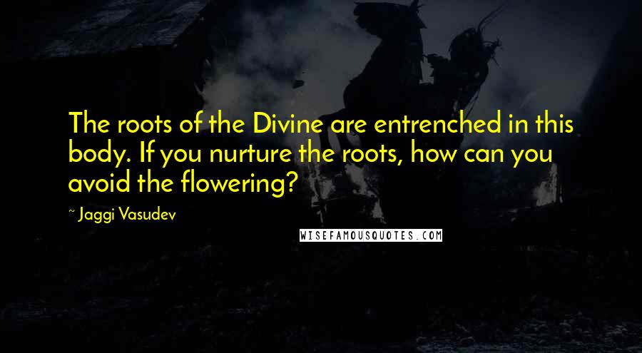 Jaggi Vasudev Quotes: The roots of the Divine are entrenched in this body. If you nurture the roots, how can you avoid the flowering?