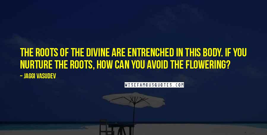 Jaggi Vasudev Quotes: The roots of the Divine are entrenched in this body. If you nurture the roots, how can you avoid the flowering?