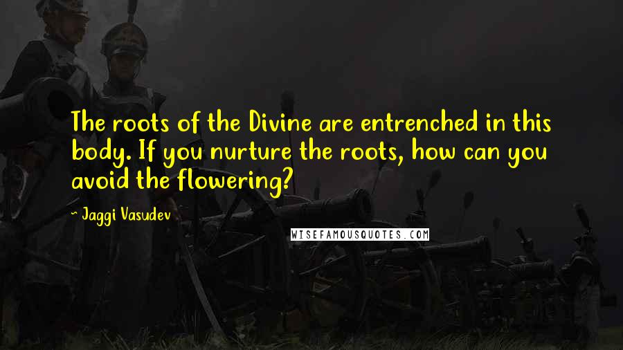 Jaggi Vasudev Quotes: The roots of the Divine are entrenched in this body. If you nurture the roots, how can you avoid the flowering?