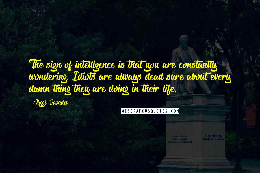 Jaggi Vasudev Quotes: The sign of intelligence is that you are constantly wondering. Idiots are always dead sure about every damn thing they are doing in their life.