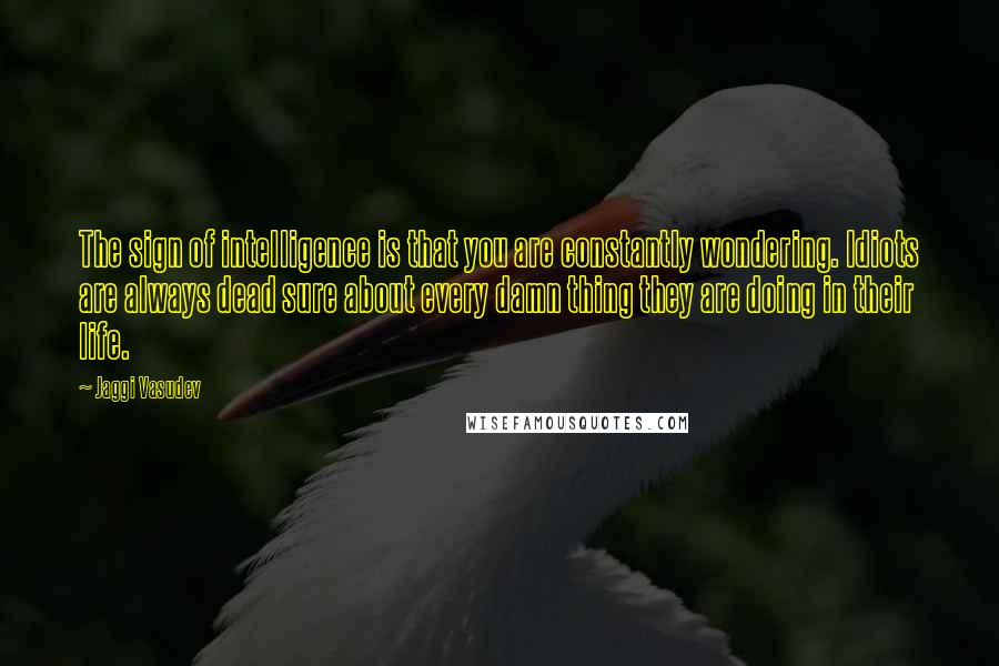Jaggi Vasudev Quotes: The sign of intelligence is that you are constantly wondering. Idiots are always dead sure about every damn thing they are doing in their life.