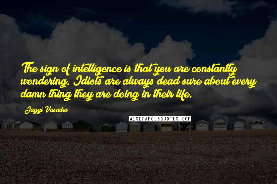 Jaggi Vasudev Quotes: The sign of intelligence is that you are constantly wondering. Idiots are always dead sure about every damn thing they are doing in their life.