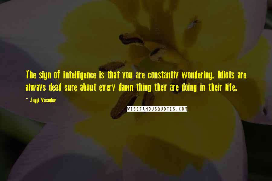 Jaggi Vasudev Quotes: The sign of intelligence is that you are constantly wondering. Idiots are always dead sure about every damn thing they are doing in their life.