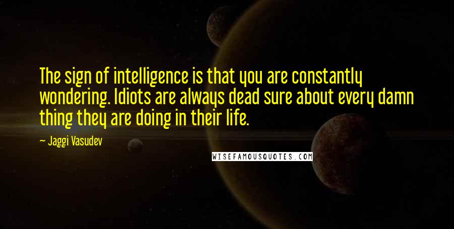 Jaggi Vasudev Quotes: The sign of intelligence is that you are constantly wondering. Idiots are always dead sure about every damn thing they are doing in their life.