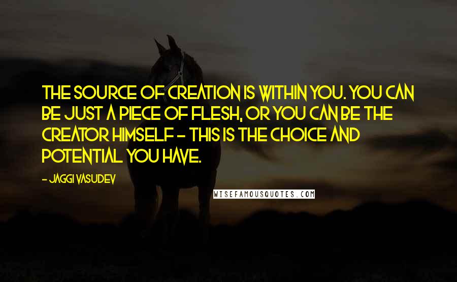 Jaggi Vasudev Quotes: The source of creation is within you. You can be just a piece of flesh, or you can be the Creator himself - this is the choice and potential you have.