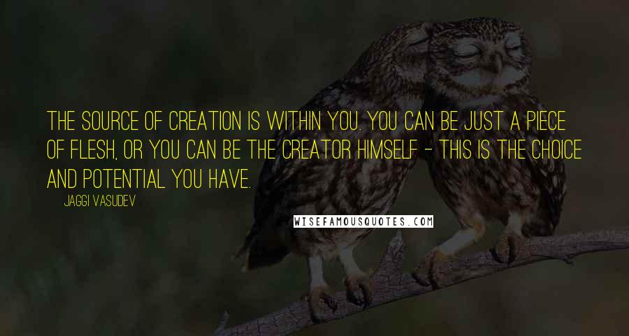 Jaggi Vasudev Quotes: The source of creation is within you. You can be just a piece of flesh, or you can be the Creator himself - this is the choice and potential you have.