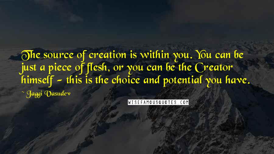 Jaggi Vasudev Quotes: The source of creation is within you. You can be just a piece of flesh, or you can be the Creator himself - this is the choice and potential you have.