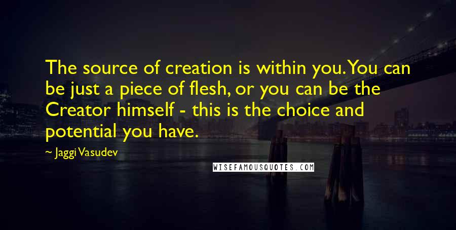 Jaggi Vasudev Quotes: The source of creation is within you. You can be just a piece of flesh, or you can be the Creator himself - this is the choice and potential you have.