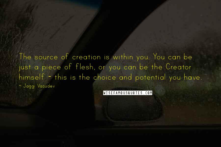 Jaggi Vasudev Quotes: The source of creation is within you. You can be just a piece of flesh, or you can be the Creator himself - this is the choice and potential you have.