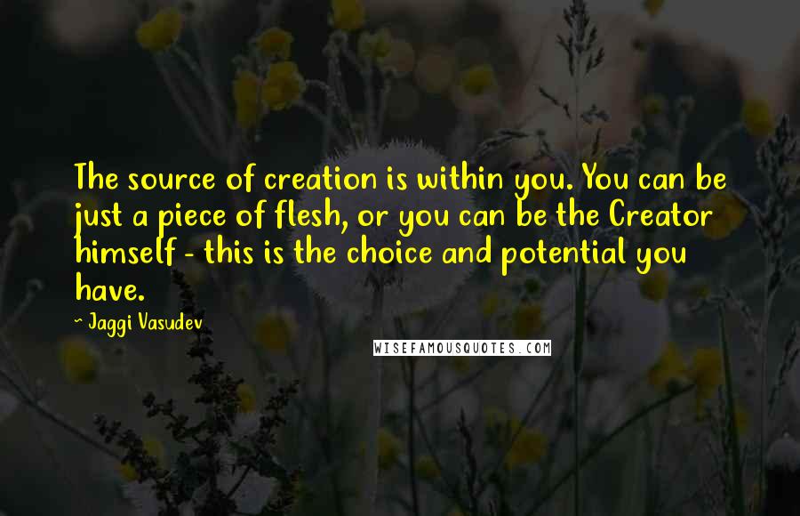 Jaggi Vasudev Quotes: The source of creation is within you. You can be just a piece of flesh, or you can be the Creator himself - this is the choice and potential you have.